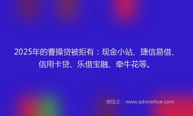 2025年的曹操贷被拒有：现金小站、捷信易借、信用卡贷、乐借宝融、牵牛花等。