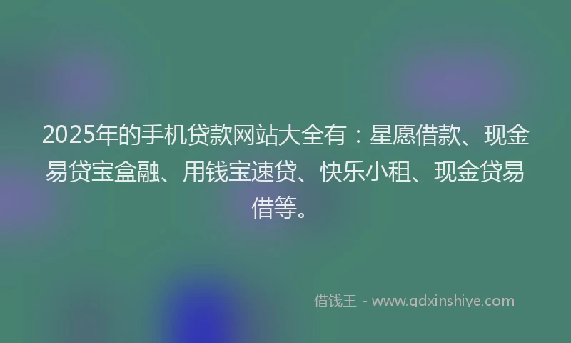 2025年的手机贷款网站大全有：星愿借款、现金易贷宝盒融、用钱宝速贷、快乐小租、现金贷易借等。