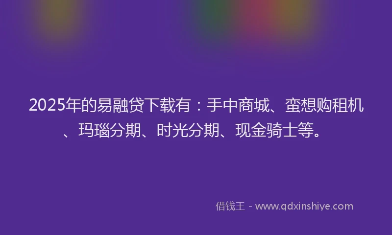2025年的易融贷下载有：手中商城、蛮想购租机、玛瑙分期、时光分期、现金骑士等。