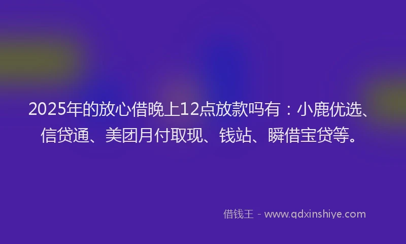 2025年的放心借晚上12点放款吗有：小鹿优选、信贷通、美团月付取现、钱站、瞬借宝贷等。