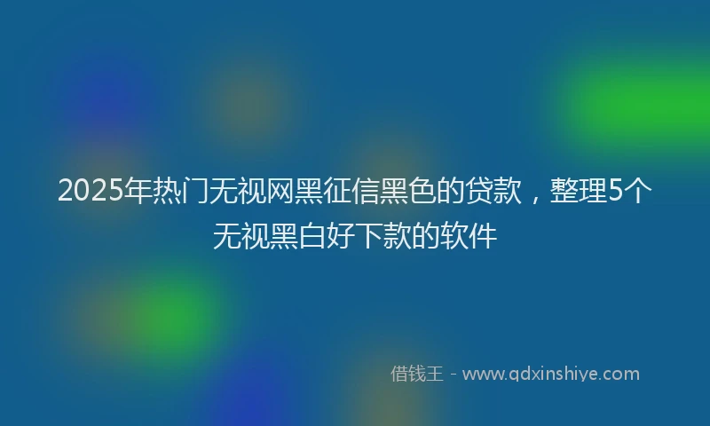 2025年热门无视网黑征信黑色的贷款，整理5个无视黑白好下款的软件