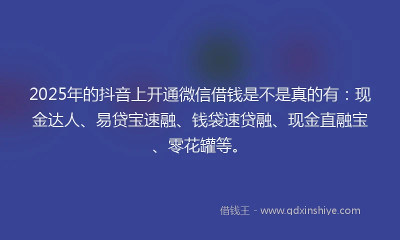 2025年的抖音上开通微信借钱是不是真的有：现金达人、易贷宝速融、钱袋速贷融、现金直融宝、零花罐等。