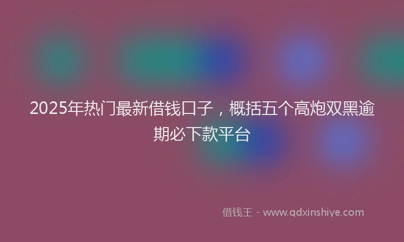 2025年热门最新借钱口子，概括五个高炮双黑逾期必下款平台