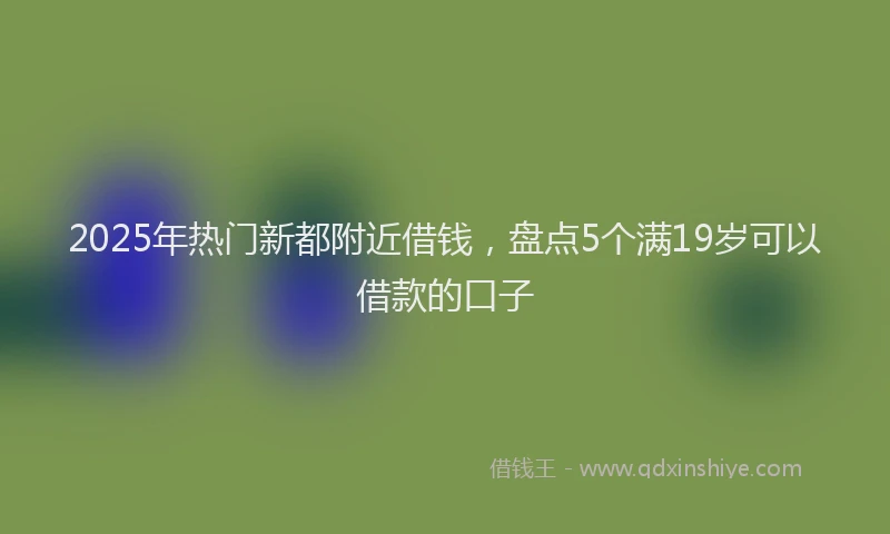 2025年热门新都附近借钱，盘点5个满19岁可以借款的口子
