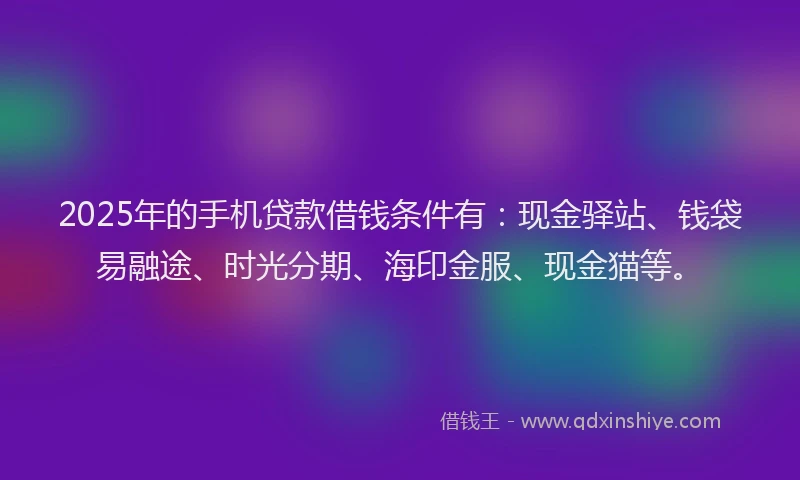 2025年的手机贷款借钱条件有：现金驿站、钱袋易融途、时光分期、海印金服、现金猫等。