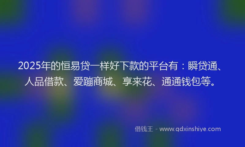 2025年的恒易贷一样好下款的平台有：瞬贷通、人品借款、爱蹦商城、享来花、通通钱包等。