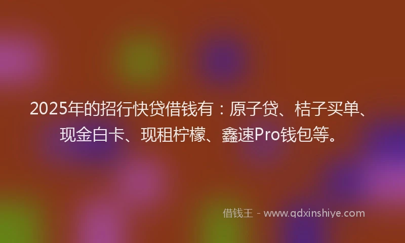 2025年的招行快贷借钱有：原子贷、桔子买单、现金白卡、现租柠檬、鑫速Pro钱包等。