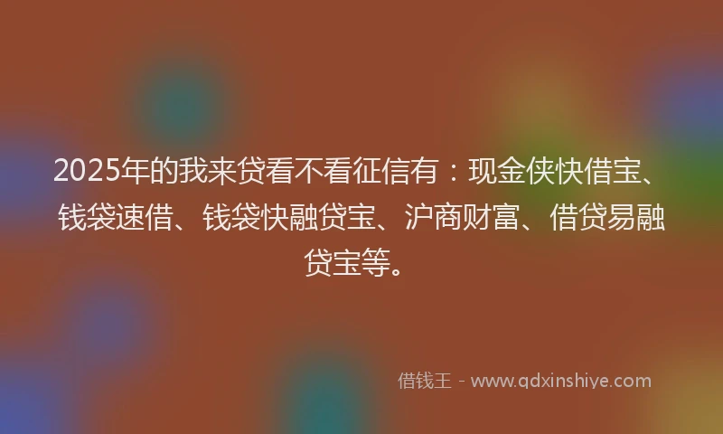 2025年的我来贷看不看征信有：现金侠快借宝、钱袋速借、钱袋快融贷宝、沪商财富、借贷易融贷宝等。