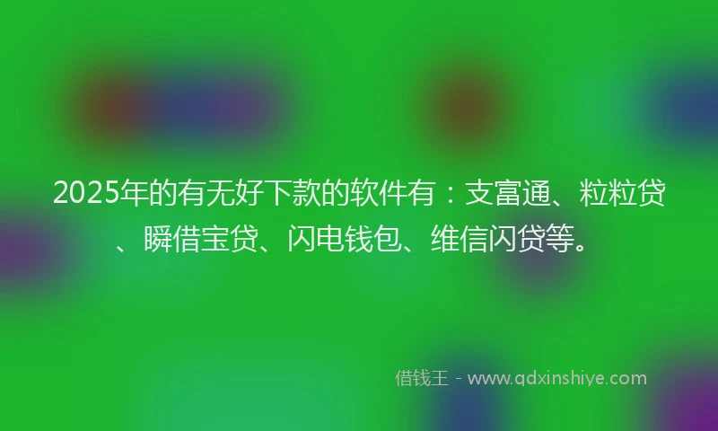 2025年的有无好下款的软件有：支富通、粒粒贷、瞬借宝贷、闪电钱包、维信闪贷等。