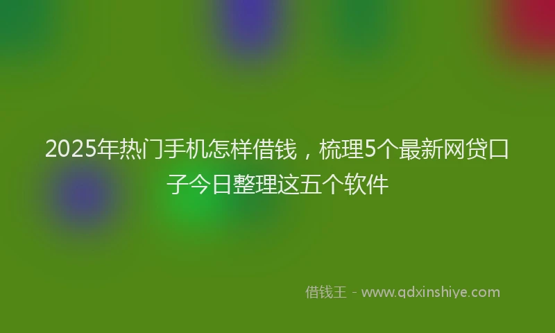 2025年热门手机怎样借钱，梳理5个最新网贷口子今日整理这五个软件