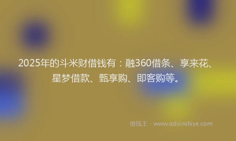 2025年的斗米财借钱有：融360借条、享来花、星梦借款、甄享购、即客购等。
