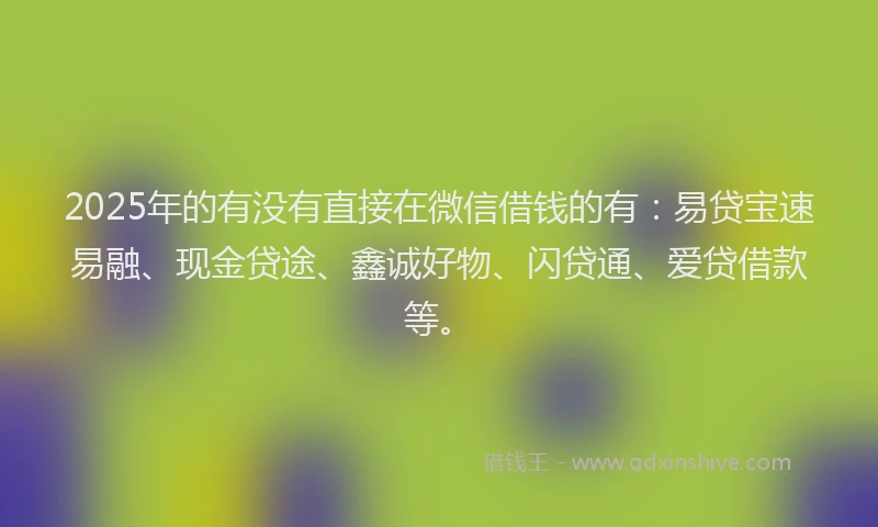 2025年的有没有直接在微信借钱的有：易贷宝速易融、现金贷途、鑫诚好物、闪贷通、爱贷借款等。