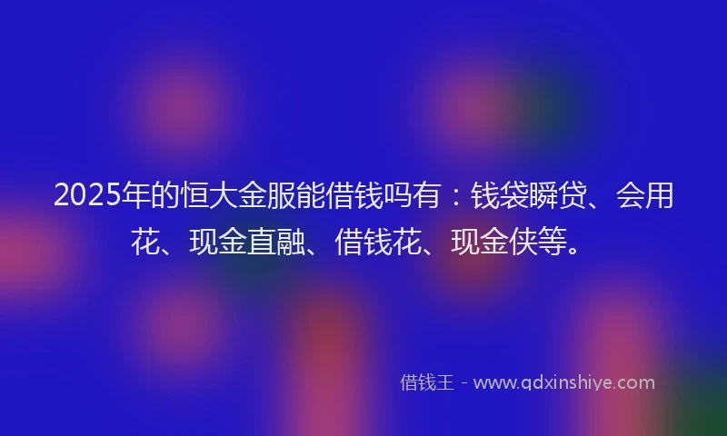 2025年的恒大金服能借钱吗有：钱袋瞬贷、会用花、现金直融、借钱花、现金侠等。