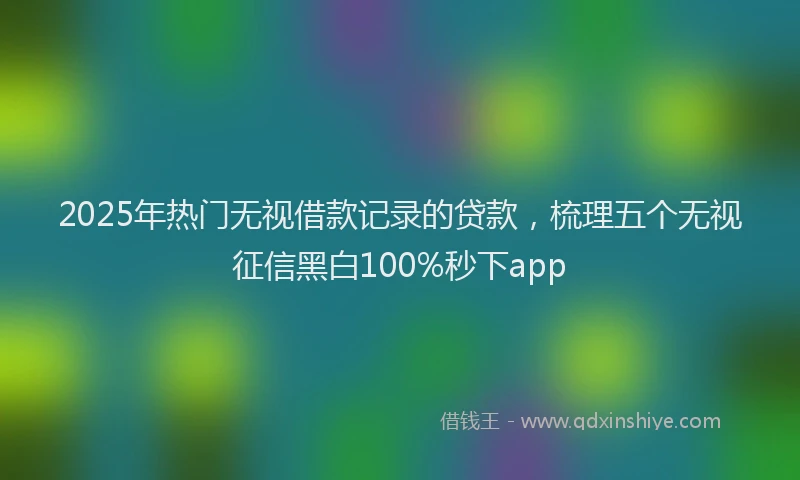 2025年热门无视借款记录的贷款，梳理五个无视征信黑白100%秒下app