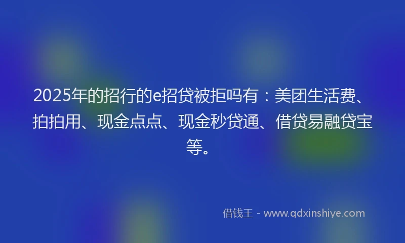 2025年的招行的e招贷被拒吗有：美团生活费、拍拍用、现金点点、现金秒贷通、借贷易融贷宝等。