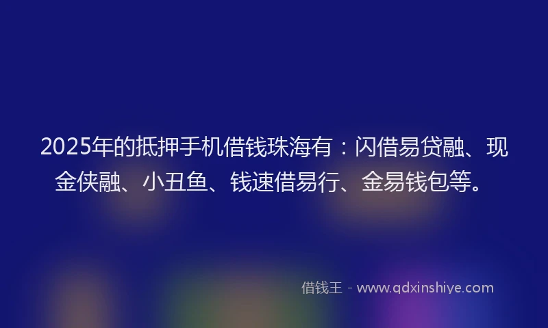 2025年的抵押手机借钱珠海有：闪借易贷融、现金侠融、小丑鱼、钱速借易行、金易钱包等。