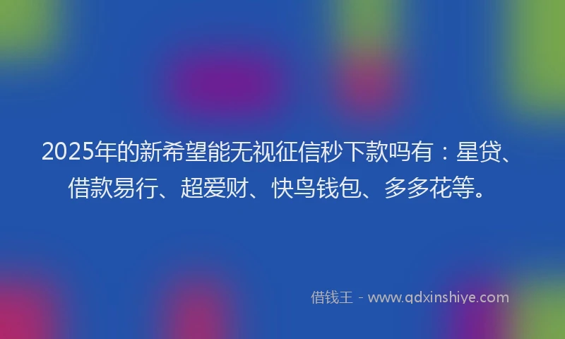 2025年的新希望能无视征信秒下款吗有：星贷、借款易行、超爱财、快鸟钱包、多多花等。