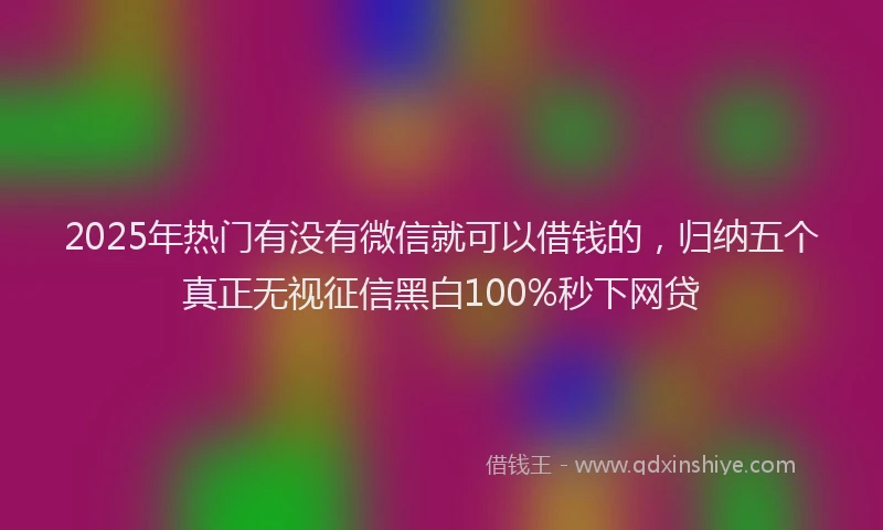 2025年热门有没有微信就可以借钱的，归纳五个真正无视征信黑白100%秒下网贷
