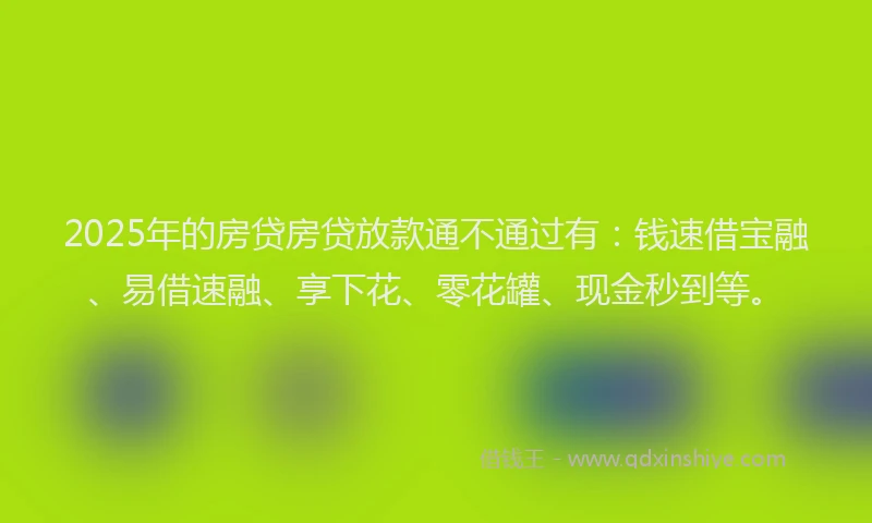 2025年的房贷房贷放款通不通过有：钱速借宝融、易借速融、享下花、零花罐、现金秒到等。