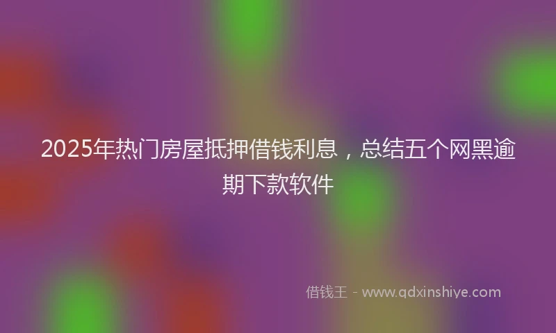 2025年热门房屋抵押借钱利息，总结五个网黑逾期下款软件