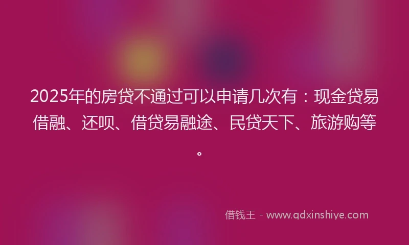 2025年的房贷不通过可以申请几次有：现金贷易借融、还呗、借贷易融途、民贷天下、旅游购等。