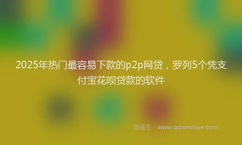 2025年热门最容易下款的p2p网贷，罗列5个凭支付宝花呗贷款的软件