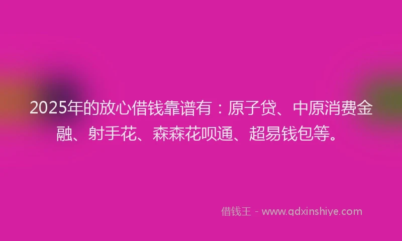 2025年的放心借钱靠谱有：原子贷、中原消费金融、射手花、森森花呗通、超易钱包等。