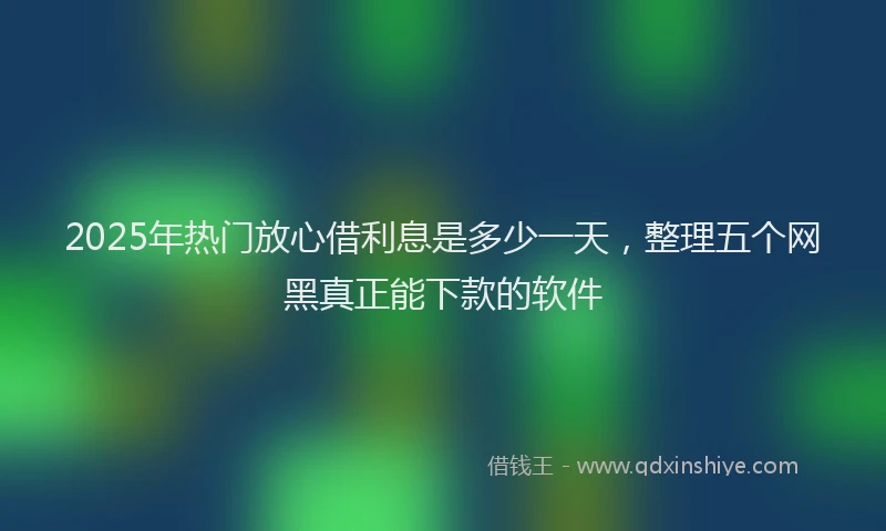 2025年热门放心借利息是多少一天，整理五个网黑真正能下款的软件