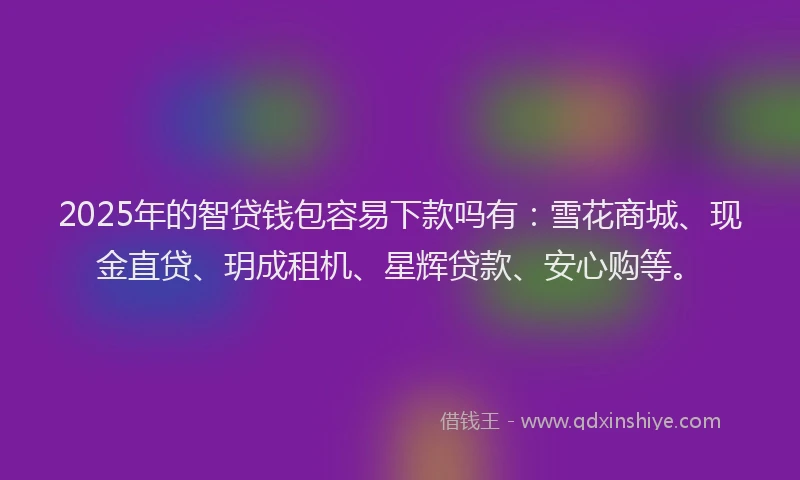 2025年的智贷钱包容易下款吗有：雪花商城、现金直贷、玥成租机、星辉贷款、安心购等。