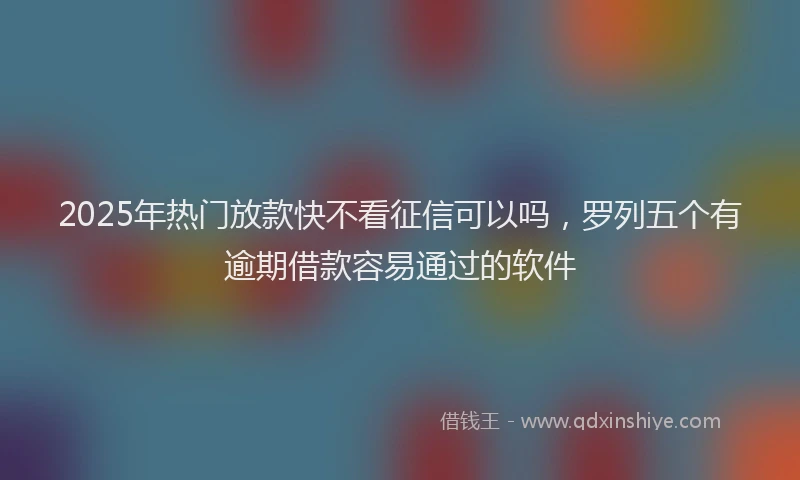 2025年热门放款快不看征信可以吗，罗列五个有逾期借款容易通过的软件