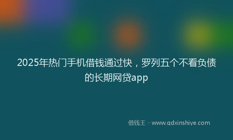 2025年热门手机借钱通过快，罗列五个不看负债的长期网贷app