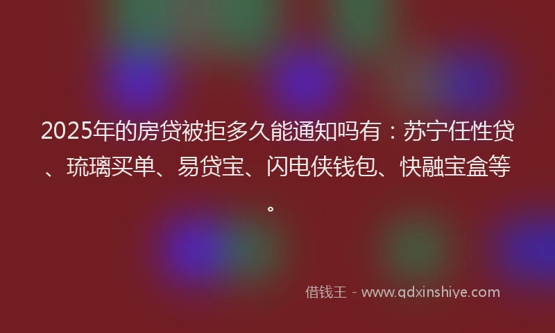 2025年的房贷被拒多久能通知吗有：苏宁任性贷、琉璃买单、易贷宝、闪电侠钱包、快融宝盒等。