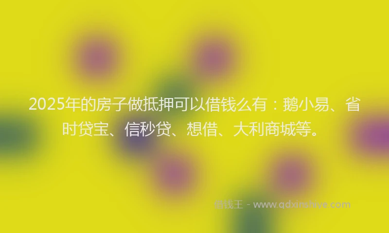 2025年的房子做抵押可以借钱么有：鹅小易、省时贷宝、信秒贷、想借、大利商城等。
