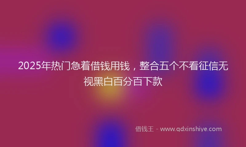 2025年热门急着借钱用钱，整合五个不看征信无视黑白百分百下款