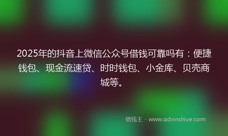 2025年的抖音上微信公众号借钱可靠吗有：便捷钱包、现金流速贷、时时钱包、小金库、贝壳商城等。