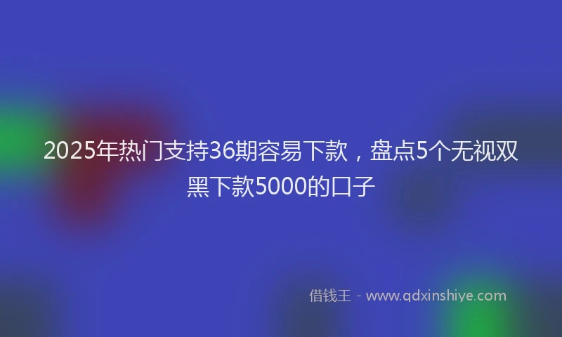 2025年热门支持36期容易下款，盘点5个无视双黑下款5000的口子