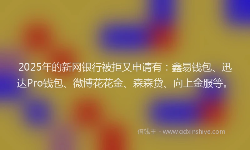 2025年的新网银行被拒又申请有：鑫易钱包、迅达Pro钱包、微博花花金、森森贷、向上金服等。