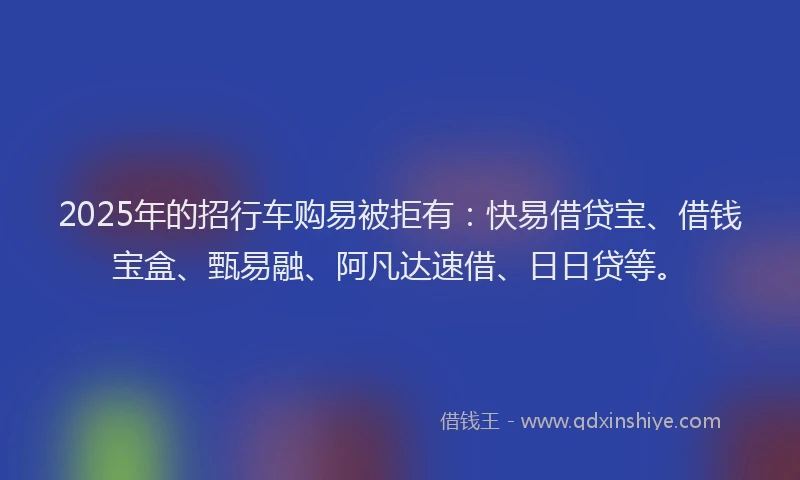 2025年的招行车购易被拒有：快易借贷宝、借钱宝盒、甄易融、阿凡达速借、日日贷等。