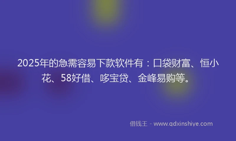 2025年的急需容易下款软件有：口袋财富、恒小花、58好借、哆宝贷、金峰易购等。