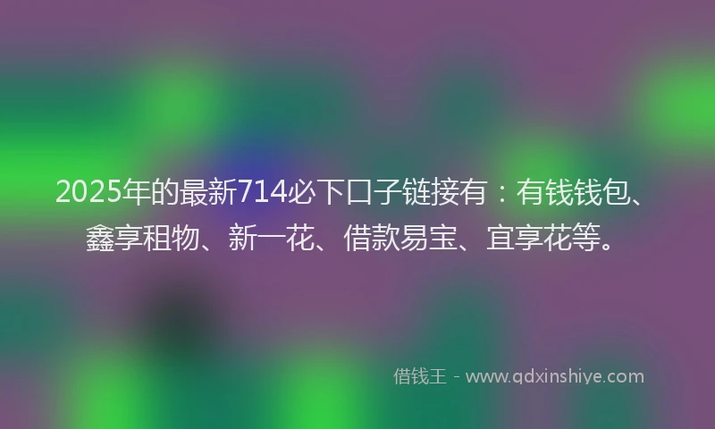 2025年的最新714必下口子链接有：有钱钱包、鑫享租物、新一花、借款易宝、宜享花等。