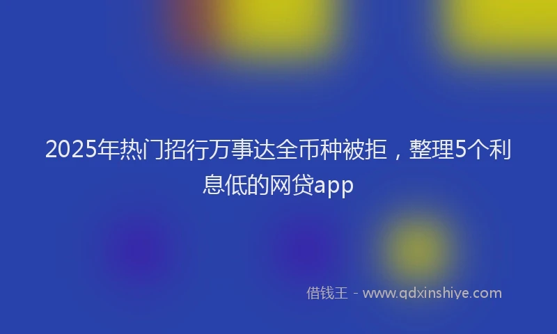 2025年热门招行万事达全币种被拒，整理5个利息低的网贷app