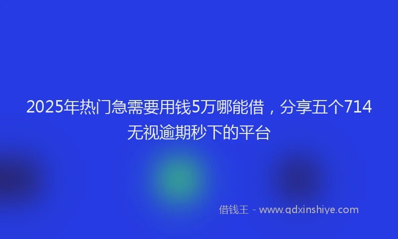 2025年热门急需要用钱5万哪能借，分享五个714无视逾期秒下的平台
