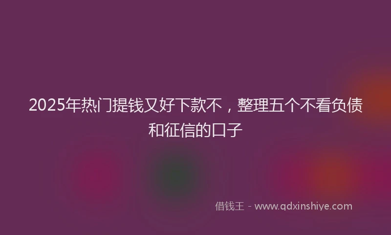 2025年热门提钱又好下款不，整理五个不看负债和征信的口子