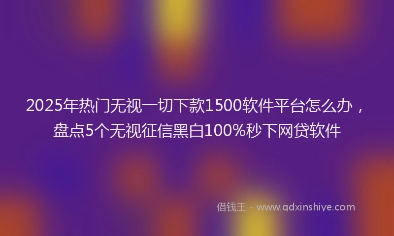 2025年热门无视一切下款1500软件平台怎么办，盘点5个无视征信黑白100%秒下网贷软件