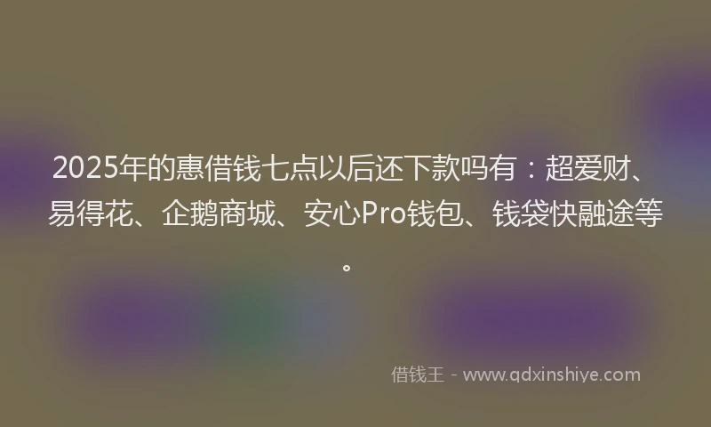2025年的惠借钱七点以后还下款吗有：超爱财、易得花、企鹅商城、安心Pro钱包、钱袋快融途等。