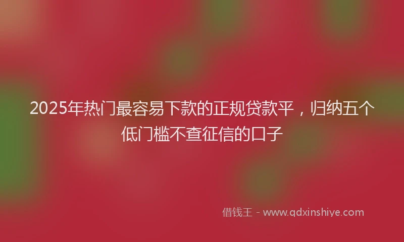 2025年热门最容易下款的正规贷款平，归纳五个低门槛不查征信的口子