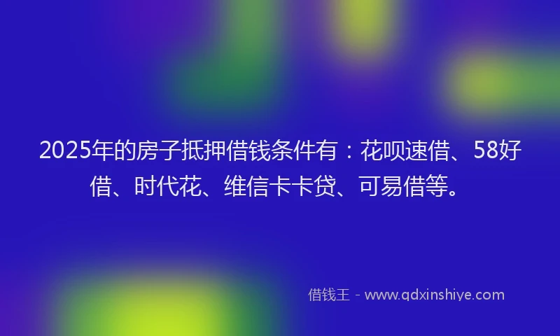 2025年的房子抵押借钱条件有：花呗速借、58好借、时代花、维信卡卡贷、可易借等。