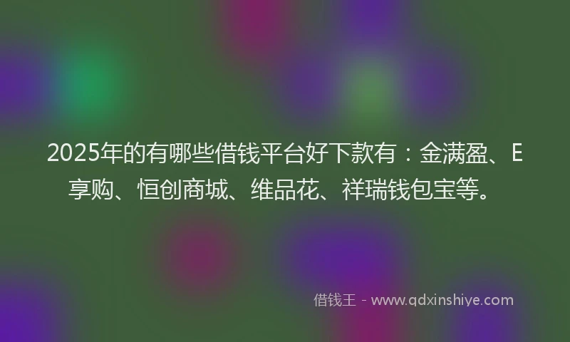 2025年的有哪些借钱平台好下款有：金满盈、E享购、恒创商城、维品花、祥瑞钱包宝等。