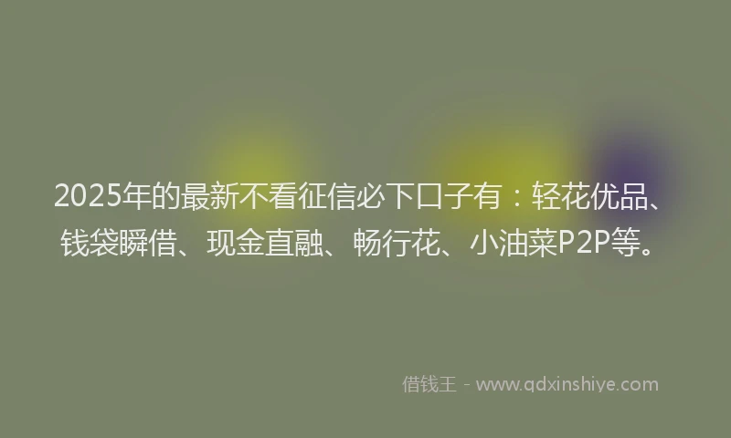 2025年的最新不看征信必下口子有：轻花优品、钱袋瞬借、现金直融、畅行花、小油菜P2P等。