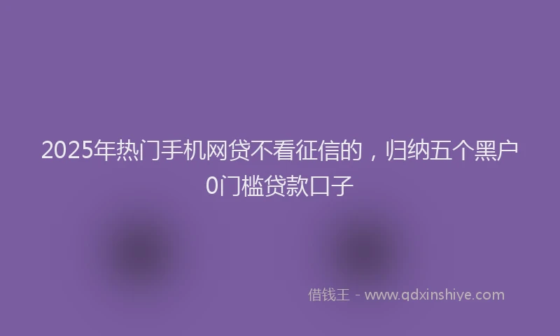 2025年热门手机网贷不看征信的，归纳五个黑户0门槛贷款口子